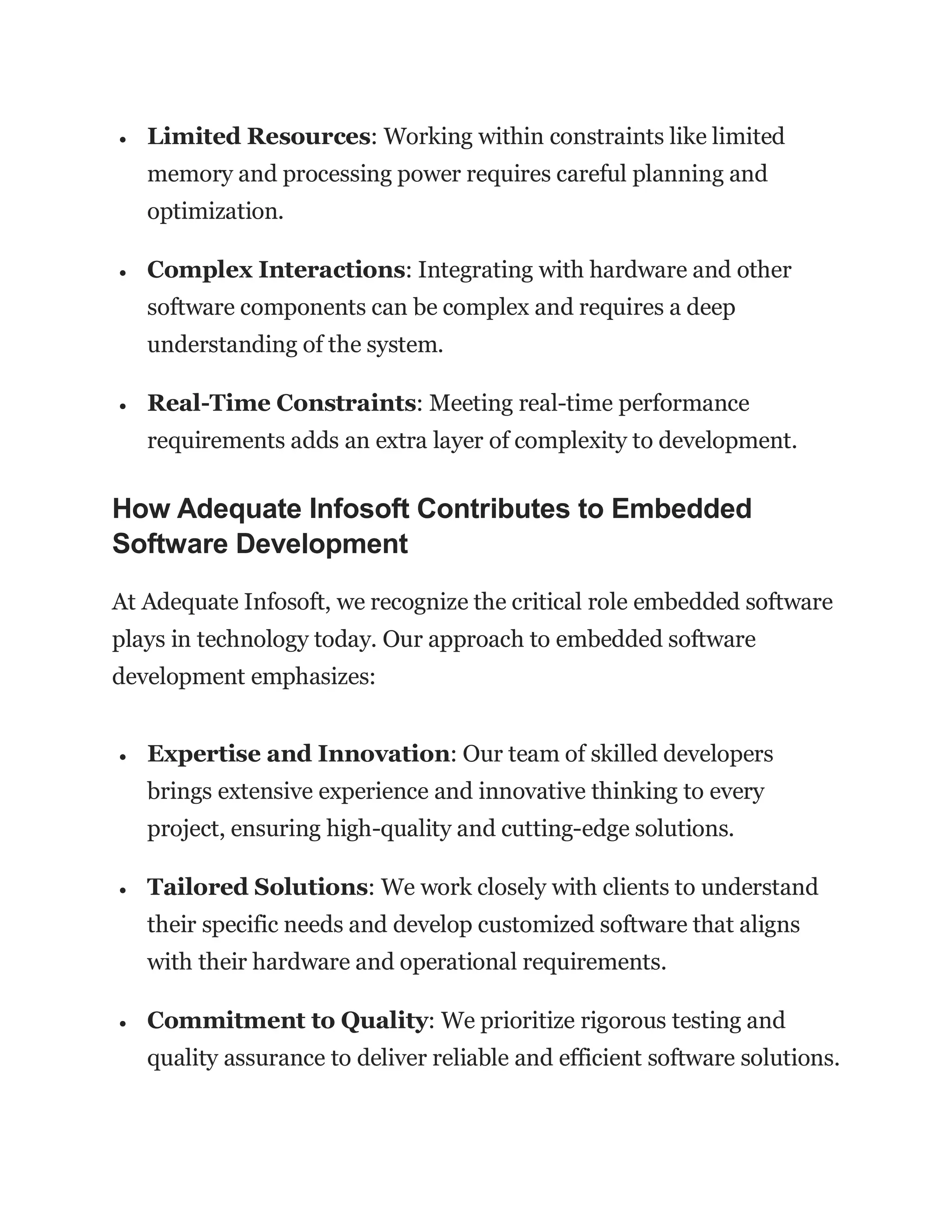  Limited Resources: Working within constraints like limited
memory and processing power requires careful planning and
optimization.
 Complex Interactions: Integrating with hardware and other
software components can be complex and requires a deep
understanding of the system.
 Real-Time Constraints: Meeting real-time performance
requirements adds an extra layer of complexity to development.
How Adequate Infosoft Contributes to Embedded
Software Development
At Adequate Infosoft, we recognize the critical role embedded software
plays in technology today. Our approach to embedded software
development emphasizes:
 Expertise and Innovation: Our team of skilled developers
brings extensive experience and innovative thinking to every
project, ensuring high-quality and cutting-edge solutions.
 Tailored Solutions: We work closely with clients to understand
their specific needs and develop customized software that aligns
with their hardware and operational requirements.
 Commitment to Quality: We prioritize rigorous testing and
quality assurance to deliver reliable and efficient software solutions.
 
