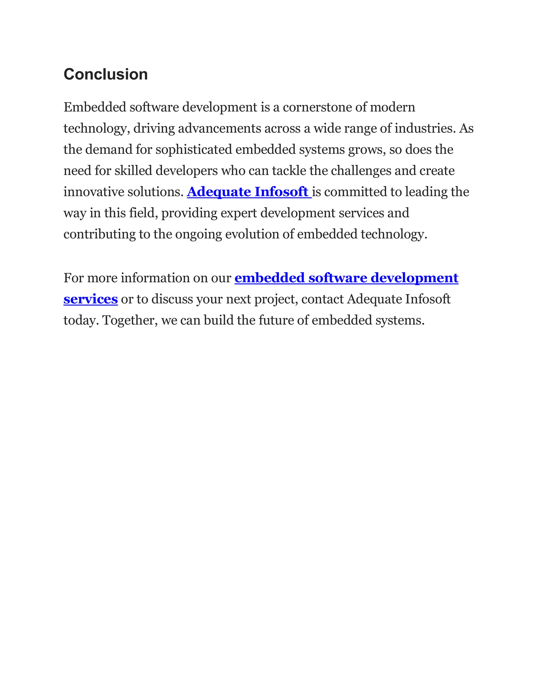 Conclusion
Embedded software development is a cornerstone of modern
technology, driving advancements across a wide range of industries. As
the demand for sophisticated embedded systems grows, so does the
need for skilled developers who can tackle the challenges and create
innovative solutions. Adequate Infosoft is committed to leading the
way in this field, providing expert development services and
contributing to the ongoing evolution of embedded technology.
For more information on our embedded software development
services or to discuss your next project, contact Adequate Infosoft
today. Together, we can build the future of embedded systems.
 