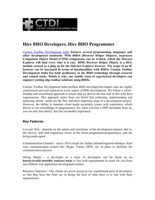 Hire BHO Developers, Hire BHO Programmer
Custom Toolbar Development India features several programming languages and
other development standards. With BHOs (Browser Helper Objects), in-process
Component Object Model (COM) components can be written, which the Internet
Explorer will load every time it is run. BHO, Browser Helper Object, is a DLL
module created as a plug–in for the Internet Explorer browser. The scope of an IE
browser can be increased in terms of functionalities with BHOs. Custom Toolbar
Development India has built proficiency in the BHO technology through research
and related study. Which is why, our sizable team of experienced developers can
engineer cutting edge toolbar solutions using BHOs.

Custom Toolbar Development India proffers BHO developer/developers who are highly
experienced and well nuanced in every aspect of BHO development. We follow a client–
friendly and streamlined approach to ensure that we deliver the best and in line with their
requirements. This approach stems from our belief that collecting, understanding and
analysing clients’ needs are the first and most important steps of a development project.
However, the ability to translate client needs accurately comes with experience, which
thrives in our assemblage of programmers. So, when you hire a PHP developer from us,
you not only hire ability, but also invaluable experience.


Key Features

Cost per Hire - depends on the nature and timeframe of the development project; that is,
the service, skill and experience levels of the hired programmer/programmers, and the
hiring mode opted.

Communication Channel - active 24*6 except for Indian national/regional holidays. Real
time communication system like Skype, Yahoo, MSN, etc. in place to facilitate the
communication process.

Hiring Modes - a developer or a team of developers can be hired on an
hourly/weekly/monthly contract basis in line with requirements to work for you from
our offshore web application development centres.

Resource Selection - Our clients are given access to our experienced pool of developers
so that they have the final say in hiring the best of what there is in line with their
requirements.
 