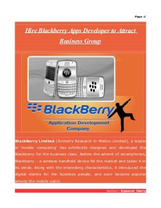 Page :1




     Hire Blackberry Apps Developer to Attract
                        Business Group




BlackBerry Limited (formerly Research in Motion Limited), a leader
in 'mobile computing' has artistically designed and developed the
Blackberry for the business class. Before the advent of smartphones,
Blackberry - a wireless handheld device hit the market and taken it in
its stride. Along with the interesting characteristics, it introduced the
digital diaries for the business people, and soon became popular
among the mobile users.

                                                   Author : Spencer Harry
 