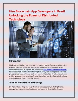 Hire Blockchain App Developers in Brazil:
Unlocking the Power of Distributed
Technology
Introduction
Blockchain technology has emerged as a transformative force across industries,
enabling secure, transparent, and decentralized digital transactions. As its
adoption continues to expand, the demand for hire blockchain app developers
has skyrocketed. Brazil, with its thriving tech ecosystem and a pool of talented
professionals, has positioned itself as a hub for blockchain development. In this
article, we explore the benefits of hiring blockchain app developers in Brazil and
provide valuable insights into the process.
The Rise of Blockchain Technology
Blockchain technology has revolutionized various sectors, including finance,
supply chain management, healthcare, and more. Its decentralized nature,
 
