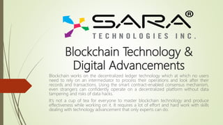 Blockchain Technology &
Digital Advancements
Blockchain works on the decentralized ledger technology which at which no users
need to rely on an intermediator to process their operations and look after their
records and transactions. Using the smart contract-enabled consensus mechanism,
even strangers can confidently operate on a decentralized platform without data
tampering and risks of data hacks.
It's not a cup of tea for everyone to master blockchain technology and produce
effectiveness while working on it. It requires a lot of effort and hard work with skills
dealing with technology advancement that only experts can do.
 