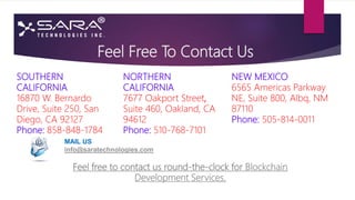 Feel Free To Contact Us
NORTHERN
CALIFORNIA
7677 Oakport Street,
Suite 460, Oakland, CA
94612
Phone: 510-768-7101
NEW MEXICO
6565 Americas Parkway
NE, Suite 800, Albq, NM
87110
Phone: 505-814-0011
SOUTHERN
CALIFORNIA
16870 W. Bernardo
Drive, Suite 250, San
Diego, CA 92127
Phone: 858-848-1784
MAIL US
info@saratechnologies.com
Feel free to contact us round-the-clock for Blockchain
Development Services.
 