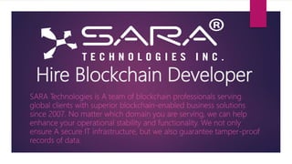 Hire Blockchain Developer
SARA Technologies is A team of blockchain professionals serving
global clients with superior blockchain-enabled business solutions
since 2007. No matter which domain you are serving, we can help
enhance your operational stability and functionality. We not only
ensure A secure IT infrastructure, but we also guarantee tamper-proof
records of data.
 