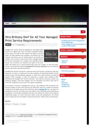 ← HiringaManagedPrint Services Consultant can
cut downprintingexpenses
PostedbybrittanydorfsAUG10
← HiringaManagedPrint Services Consultant can
cut downprintingexpenses
Hire Brittany Dorf for All Your Managed
Print Service Requirements
Managed print services (MPS) has gradually but increasingly began
to grow on a global scale. Even in formerly unexploited markets
such as India, the need for MPS solutions has begun to become
visible. For large industries and companies, the benefits are very
important and obvious, but for small businesses the benefits are
notable in their every bit. These services offer a managed solution
for the print requirements of a company, from upholding of print
devices such as printers, fax machines and copiers to the print
audits that permit you to control printing tasks across the company. To avail the proper
services, you should hire professionalManaged Print Services Consultant who can effectively
help you with allyour printing requirements.
Managed Print Services has become a important service and has been considered to help save
money and cut down on wasted prints by many companies. Environmental benefits are also
offered by green printing allowing companies to reduce their carbon footprint by taking up
paperless office strategies. To help the businesses to prosper, many companies offer
professional and Managed Print Services Consultant. They help the executives, product and
marketing managers, and senior managers with the information and advice they need to
survive the competition and succeed in this dynamic marketplace.
In the market or business of managed print services, many companies offer consultants who
help the company cut down their printing costs effectively. There are a number of renowned
consultants in the market and one of the renowned names is Brittany Dorf.As a consultant for
managed print services, Dorf offers year round support to the marketing, product planning and
development, and strategic development decisions. She delivers her clients with timely and
enlightening insights on current and future market trends and developments. Her offered
services range fromnews and analysis to fully primary research, market sizing, and forecasting.
Sharethis:
Twitter Facebook Google
PostedonAugust 10,2014,inPrint Services Consultant andtaggedBrittanyDorf,ManagedPrint Services
Consultant.Bookmarkthepermalink.Leaveacomment.
RECENTPOSTS
HireBrittanyDorf for AllYour ManagedPrint
ServiceRequirements
Hiring a ManagedPrint Services Consultant can
cut downprinting expenses
RECENTCOMMENTS
ARCHIVES
August 2014
July2014
CATEGORIES
Print Services Consultant
META
Register
Log in
Entries RSS
Comments RSS
WordPress.com
Like
Bethefirst to likethis.
GO
HOME ABOUT
converted by Web2PDFConvert.com
 