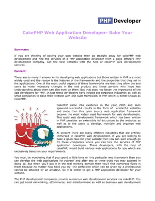 CakePHP Web Application Developer- Bake Your
                       Website

Summary:

If you are thinking of baking your own website then go straight away for cakePHP web
development and hire the services of a PHP application developer from a good offshore PHP
development company. Get the best websites with the help of cakePHP web development
services.

Content:

There are so many frameworks for developing web applications but those written in PHP are most
widely used and the reason is the features of the frameworks and the properties that they set in
the applications. One of the most useful aspects of these frameworks are that they allow the end
users to make necessary changes in the end product and those persons who have less
understanding about them can also work on them. But that does not lessen the importance of the
app developers for PHP. In fact these developers have helped big corporate industries as well as
small companies to bake their website with one such framework of PHP which is better known as
CakePHP.

                                CakePHP came into existence in the year 2005 and soon
                                spawned successful results in the form of wonderful websites
                                and since then this open source web application framework
                                became the most widely used framework for web development.
                                This rapid web development framework which has been written
                                in PHP provides an extensible infrastructure to the websites as
                                well as to the users to develop, maintain and organize web
                                applications.

                                 At present there are many offshore industries that are entirely
                                 immersed in cakePHP web development. If you are looking to
                                 bake a good cake for your website then you can sure enough go
                                 for these companies where you can hire the services of PHP
                                 application developers. These developers, with the help of
                                 cakePHP, would build various web applications for you which are
exclusively based on your requirements.

You must be wondering that if you spend a little time on this particular web framework then you
can develop the web applications for yourself and after two or three trials you may succeed in
doing so. But when you’ll put it in the real working domain then you’ll find numerous flaws in
them because no matter how hard you try, the perfection which can be given by a professional
cannot be attained by an amateur. So it is better to get a PHP application developer for your
website.

The PHP development companies provide numerous web development services via cakePHP. You
can get social networking, eCommerce, and entertainment as well as business web development
 