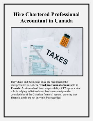 Hire Chartered Professional
Accountant in Canada
Individuals and businesses alike are recognizing the
indispensable role of chartered professional accountants in
Canada. As stewards of fiscal responsibility, CPAs play a vital
role in helping individuals and businesses navigate the
complexities of the Canadian financial system, ensuring that
financial goals are not only met but exceeded.
 