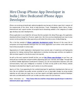 Hire Cheap iPhone App Developer in
India | Hire Dedicated iPhone Apps
Developer
iPhone are receiving extraordinarily admired gradually now because of iphone apps that it execute all
the requirements of the client. Small or large Business, Travel, Photography, Sports Game, Fitness,
Entertainment and a good number of accepted Social networking website is the categories of mobile
apps develop very latest developments.
iPhone application is very helpful for all reason like the example is the eBay iPhone apps, this application
download without charge from iTunes or apple store. One time you have downloaded you have to now
connect on the symbol of the eBay app and you will obtain the entire access of eBay Shopping.
This is the top example of iPhone application development service; Because of this cause lots of
companies are hiring Dedicated developer that can create Application such similar to this which know
how to help out people in various ways.
Organizations of mobile Application development have several years of experience and high-quality
awareness for making amazing iPhone Applications to develop stunning apps and they are capable to
offer technical support to the clients every time required.
As well as the most important benefit by that, you can hire iPhone apps developer on per hour, per
week and per monthly basis and permanently depending upon your necessity and budget. Through take
on offshore Mobile Applications Development Company; you can save preparation expenses, tools and
communications, focus your intelligence on business. So these are key profit to hire iPhone, android
Developer to develop finest App for your business or any other purpose.
Apart as of this, if you appearing for hire android developer for application developments then we are
here. We are confident top quality services provider for you at reasonable charges by using complex
expertise we will make your apps easy as we have experts and highly experienced android developer
team who can dedicatedly work for you to make your idea success for your business.
More Information at: - http://www.milecore.com/hire-cheap-iphone-app-developer-in-india-hirededicated-iphone-apps-developer

 