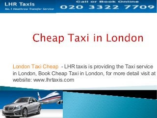 London Taxi Cheap - LHR taxis is providing the Taxi service
in London, Book Cheap Taxi in London, for more detail visit at
website: www.lhrtaxis.com
 