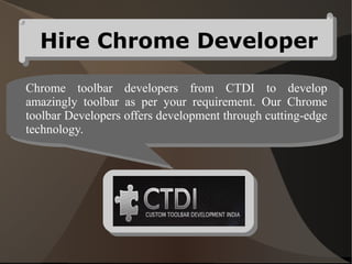 Hire Chrome Developer

Chrome toolbar developers from CTDI to develop
amazingly toolbar as per your requirement. Our Chrome
toolbar Developers offers development through cutting-edge
technology.
 