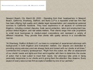 Newport Beach, CA- March 26, 2020 - Operating from their headquarters in Newport
Beach, California, Shanberg, Stafford, and Bartz LLP is a reputable small law firm that
has been offering high quality and reliable legal representation and exceptional personal
services to California residents. They have experience in all aspects of commercial
litigation, including contract disputes, trade secret protection, labor and employment law,
product defect litigation, and real estate matters. Their clients range from sole proprietors
to small local businesses to medium-sized corporations and represent a variety of
different industries. They provide their clients with quality service in a cost-effective
manner.
“At Shanberg, Stafford & Bartz LLP, our team is comprised of experienced attorneys with
backgrounds in both litigation and transaction matters. Our lawyers are dedicated to
providing strong advocacy and are always frank and honest with our clients at all times,"
commented the company spokesperson. "Right from the outset, we offer an assessment
of our clients' needs and rights and then work together with them to determine the course
of action that is best suited to meet their needs. Our attorneys take pride in being
personally responsive to our clients and in giving them the attention they deserve. Every
aspect of every case our law firm accepts is handled by one of our partners."
 