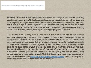 Shanberg, Stafford & Bartz represent its customers in a range of law matters, including
overtime disputes, wrongful discharge, and severance negotiations as well as wage and
hour disputes, wrongful termination, discrimination, harassment, and more. They also
assist with a range of other employment law services, including counseling on human
resource matters, developing personnel policies, drafting employee handbooks, advising
officers and directors, and negotiating and drafting employment contracts.
“Class action lawsuits are precisely used when a group of victims has all suffered from
the same wrongdoing,” explained the company spokesperson. “These people are all
being affected similarly, and as a result, a class-action lawsuit can be filed. Some of the
more common trials are cases that pertain to consumers harmed by defective products
or employees being discriminated against by their employer. There are many different
steps to the class action lawsuit process, but each one is relatively simple. At this level,
the lawsuit will need to be classified as a "class-action" level by the courts. As long as
every member of the group shares a legal issue and the group has enough people, it will
be approved as a class-action lawsuit. Their individuals who need legal assistance on
class action lawsuits can meet the class action lawsuit lawyers from our company to
obtain appropriate remedy for those who are harmed.”
 