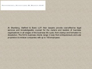 At Shanberg, Stafford & Bartz LLP, their lawyers provide cost-effective legal
services and knowledgeable counsel for the owners and leaders of business
organizations in all stages of the business life cycle, from startup and formation to
dissolution. The firm's business clients range in size from entrepreneurs and sole
proprietors to midsize companies with up to 100 employees.
 