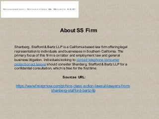 About SS Firm
Shanberg, Stafford & Bartz LLP is a California based law firm offering legal
representation to individuals and businesses in Southern California. The
primary focus of this firm is on labor and employment law and general
business litigation. Individuals looking to contact telephone consumer
protection act lawyer should consider Shanberg, Stafford & Bartz LLP for a
confidential consultation, which is free for the first time.
Sourcse URL:
https://www.freeprnow.com/pr/hire-class-action-lawsuit-lawyers-from-
shanberg-stafford-bartz-llp
 