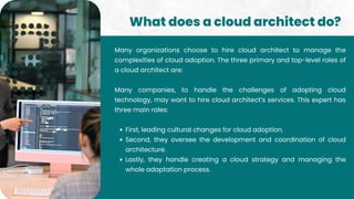First, leading cultural changes for cloud adoption.
Second, they oversee the development and coordination of cloud
architecture.
Lastly, they handle creating a cloud strategy and managing the
whole adaptation process.
Many organizations choose to hire cloud architect to manage the
complexities of cloud adoption. The three primary and top-level roles of
a cloud architect are:
Many companies, to handle the challenges of adopting cloud
technology, may want to hire cloud architect’s services. This expert has
three main roles:
What does a cloud architect do?
 
