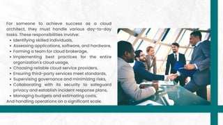 Identifying skilled individuals,
Assessing applications, software, and hardware,
Forming a team for cloud brokerage,
Implementing best practices for the entire
organization's cloud usage,
Choosing reliable cloud service providers,
Ensuring third-party services meet standards,
Supervising governance and minimizing risks,
Collaborating with its security to safeguard
privacy and establish incident response plans,
Managing budgets and estimating costs,
For someone to achieve success as a cloud
architect, they must handle various day-to-day
tasks. These responsibilities involve:
And handling operations on a significant scale.
 