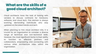 What are the skills of a
good cloud architect?
Cloud architects have the task of liaising with
vendors to discuss contracts for hardware,
software, and cloud tech. This domain is always
evolving, demanding individuals who stay
updated on the latest trends and tech.
When planning to hire cloud architect USA, it is
crucial for an organization to consider a diverse
range of technical and non-technical skills.
However, the most significant factor is their ability
to function as effective partners and
collaborators, empowering and connecting with
various other architecture roles within the
organization.
 