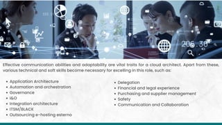 Application Architecture
Automation and orchestration
Governance
I&O
Integration architecture
ITSM/BLACK
Outsourcing e-hosting esterno
Effective communication abilities and adaptability are vital traits for a cloud architect. Apart from these,
various technical and soft skills become necessary for excelling in this role, such as:
Delegation
Financial and legal experience
Purchasing and supplier management
Safety
Communication and Collaboration
 