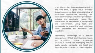 In addition to the aforementioned technical
and soft skills, a good cloud architect
should possess a deep understanding of
application architecture, ensuring that
cloud solutions align with the organization's
software and application needs. They
should also be well-versed in automation
and orchestration, using tools and
frameworks to streamline and automate
cloud processes for efficiency and
scalability.
Additionally, knowledge of IT Service
Management (ITSM) and Business, Legal,
and Acquisition Contract Knowledge
(BLACK) is crucial for managing service
levels, vendor contracts, and legal and
financial aspects related to cloud adoption.
 