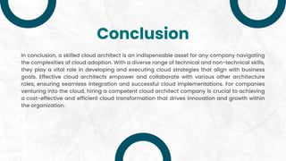 Conclusion
In conclusion, a skilled cloud architect is an indispensable asset for any company navigating
the complexities of cloud adoption. With a diverse range of technical and non-technical skills,
they play a vital role in developing and executing cloud strategies that align with business
goals. Effective cloud architects empower and collaborate with various other architecture
roles, ensuring seamless integration and successful cloud implementations. For companies
venturing into the cloud, hiring a competent cloud architect company is crucial to achieving
a cost-effective and efficient cloud transformation that drives innovation and growth within
the organization.
 