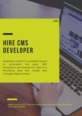 HIRE CMS
DEVELOPER
Nowadays content is a powerful source
to accomplish the goals. Brill
Infosystems put forward our client in a
flourishing area that creates and
manages digital content
SEND YOUR QUERY TO HTTP://WWW.BRILLINFOSYSTEMS.COM/HIRE-
CMS-DEVELOPERS
 