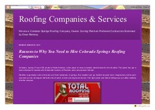 Share      1   More   Next Blog»                                                                                Create Blog   Sign In




Roofing Companies & Services
We are a Colorado Springs Roof ing Company, Owens Corning Platnium Pref erred Contractors Endorsed
by Dave Ramsey.



MO N D AY, MAR C H 25, 2013



Reasons to Why You Need to Hire Colorado Springs Roofing
Companies

Colorado, having 51 out of 80 peaks of North America, is the place of rocky mountain state famous for its elevation. The place has got a
main attraction for tourists with its beautiful scenery of Rockies and cool pleasant climate.

Weather is generally calm and rarely are there tornadoes in springs. But, weather can go horrible beyond one’s imagination and house’s
coronets can be damaged with fallen tree branch or limbs during harsh storms. The high winds and debris hitting tops can affect stability
of entire structure.




                                                                                                                                            PDFmyURL.com
 
