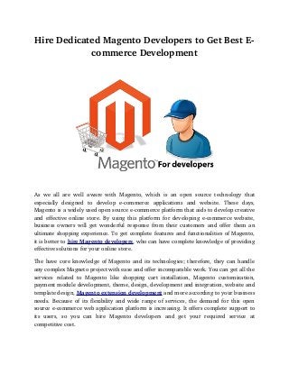 Hire Dedicated Magento Developers to Get Best E­
            commerce Development




As   we   all   are   well   aware   with   Magento,   which   is   an   open   source   technology   that 
especially   designed   to   develop   e­commerce   applications   and   website.   These   days, 
Magento is a widely used open source e­commerce platform that aids to develop creative 
and effective online store. By using this platform for developing e­commerce website, 
business owners will get wonderful response from their customers and offer them an 
ultimate shopping experience. To get complete features and functionalities of Magento, 
it is better to hire Magento developers, who can have complete knowledge of providing 
effective solutions for your online store. 

The have core knowledge of Magento and its technologies; therefore, they can handle  
any complex Magneto project with ease and offer incomparable work. You can get all the 
services   related   to   Magento   like   shopping   cart   installation,   Magento   customization, 
payment module development, theme, design, development and integration, website and 
template design, Magento extension development and more according to your business 
needs. Because of its flexibility and wide range of services, the demand for this open 
source e­commerce web application platform is increasing. It offers complete support to 
its   users,   so   you   can   hire   Magento   developers   and   get   your   required   service   at 
competitive cost. 
 