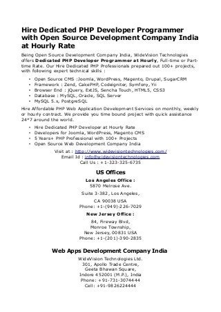 Hire Dedicated PHP Developer Programmer
with Open Source Development Company India
at Hourly Rate
Being Open Source Development Company India, WideVision Technologies
offers Dedicated PHP Developer Programmer at Hourly, Full-time or Parttime Rate. Our Hire Dedicated PHP Professionals prepared out 100+ projects,
with following expert technical skills :
•
•
•
•
•

Open Source CMS :Joomla, WordPress, Magento, Drupal, SugarCRM
Framework : Zend, CakePHP, Codeigniter, Symfony, Yii
Browser End : jQuery, ExtJS, Sencha Touch, HTML5, CSS3
Database : MySQL, Oracle, SQL Server
MySQL 5.x, PostgreSQL

Hire Affordable PHP Web Application Development Services on monthly, weekly
or hourly contract. We provide you time bound project with quick assistance
24*7 around the world.
•
•
•
•

Hire Dedicated PHP Developer at Hourly Rate
Developers for Joomla, WordPress, Magento CMS
5 Years+ PHP Professional with 100+ Projects
Open Source Web Development Company India
Visit at : http://www.widevisiontechnologies.com/
Email Id : info@widevisiontechnologies.com
Call Us : +1-323-325-6735

US Offices
Los Angeles Office :
5870 Melrose Ave.
Suite 3-382, Los Angeles,
CA 90038 USA
Phone: +1-(949)-226-7029
New Jersey Office :
84, Fireway Blvd,
Monroe Township,
New Jersey, 00831 USA
Phone: +1-(201)-390-2835

Web Apps Development Company India
WideVision Technologies Ltd.
301, Apollo Trade Centre,
Geeta Bhawan Square,
Indore 452001 (M.P.), India
Phone: +91-731-3074444
Cell: +91-9826224444

 