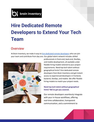 Hire Dedicated Remote
Developers to Extend Your Tech
Team
Overview
At Brain Inventory, we make it easy to hire dedicated remote developers who can join
your team and contribute from day one. Our global talent network includes skilled
professionals in front-end, back-end, DevOps,
and mobile development, all available under
flexible hiring models tailored to your project
requirements. Need top tech talent without
geographical limits? Hire dedicated remote
developers from Brain Inventory and get instant
access to experienced developers in frontend,
backend, DevOps, and mobile. We offer flexible
hiring models to match your project needs.
Need top tech talent without geographical
limits? We’ve got you covered.
Our remote developers seamlessly integrate
with your in-house workflows, offering
real-time collaboration, transparent
communication, and a commitment to