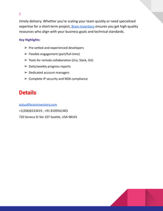 2
timely delivery. Whether you're scaling your team quickly or need specialized
expertise for a short-term project, Brain Inventory ensures you get high-quality
resources who align with your business goals and technical standards.
Key Highlights:
➢Pre-vetted and experienced developers
➢Flexible engagement (part/full-time)
➢Tools for remote collaboration (Jira, Slack, Git)
➢Daily/weekly progress reports
➢Dedicated account managers
➢Complete IP security and NDA compliance
Details
askus@braininventory.com
+1(206)6533419 , +91 8109561401
720 Seneca St Ste 107 Seattle, USA 98101
