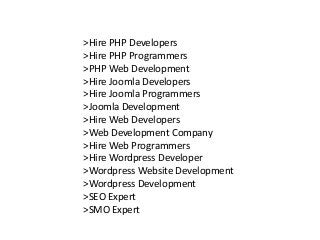 >Hire PHP Developers
>Hire PHP Programmers
>PHP Web Development
>Hire Joomla Developers
>Hire Joomla Programmers
>Joomla Development
>Hire Web Developers
>Web Development Company
>Hire Web Programmers
>Hire Wordpress Developer
>Wordpress Website Development
>Wordpress Development
>SEO Expert
>SMO Expert
 
