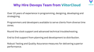 Why Hire Devops Team from ViitorCloud
Over 10 years of experience in programming, designing, developing and
strategizing.
Programmers and developers available to serve clients from diverse time
zones.
Round the clock support and advanced technical troubleshooting.
End to End support from planning and development to distribution.
Robust Testing and Quality Assurance measures for delivering superior
performance.
 