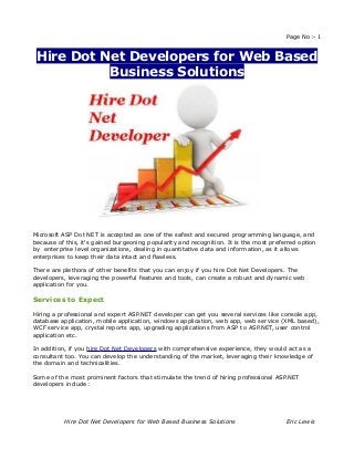 Page No:- 1


 Hire Dot Net Developers for Web Based
           Business Solutions




Microsoft ASP Dot NET is accepted as one of the safest and secured programming language, and
because of this, it's gained burgeoning popularity and recognition. It is the most preferred option
by enterprise level organizations, dealing in quantitative data and information, as it allows
enterprises to keep their data intact and flawless.

There are plethora of other benefits that you can enjoy if you hire Dot Net Developers. The
developers, leveraging the powerful features and tools, can create a robust and dynamic web
application for you.

Services to Expect

Hiring a professional and expert ASP.NET developer can get you several services like console app,
database application, mobile application, windows application, web app, web service (XML based),
WCF service app, crystal reports app, upgrading applications from ASP to ASP.NET, user control
application etc.

In addition, if you hire Dot Net Developers with comprehensive experience, they would act as a
consultant too. You can develop the understanding of the market, leveraging their knowledge of
the domain and technicalities.

Some of the most prominent factors that stimulate the trend of hiring professional ASP.NET
developers include:




           Hire Dot Net Developers for Web Based Business Solutions                     Eric Lewis
 