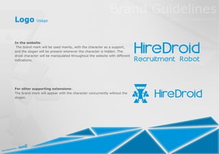 Logo Usage


In the website:
 The brand mark will be used mainly, with the character as a support,
and the slogan will be present wherever the character is hidden. The
droid character will be manipulated throughout the website with different
indications.




For other supporting extensions:
The brand mark will appear with the character concurrently without the
slogan.
 