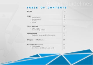 TABLE            OF       CONTENTS
Vision                               3


Logo                                 5
   -   Description                   6
   -   Background                   10
   -   Tagline                      12
   -   Usage                        13


Color Palette                       14
    - Main colors                   15
    - Supporting colors             16

Typography                          17
   - Website, Logo and Extensions   18


Shapes and Patterns                 19


Printable Materials                 21
    - Letterhead                    22
    - Envelopes and Business card   23
 