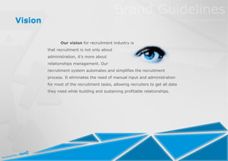 Vision

                Our vision for recruitment industry is
         that recruitment is not only about
         administration, it's more about
         relationships management. Our
         recruitment system automates and simplifies the recruitment
         process. It eliminates the need of manual input and administration
         for most of the recruitment tasks, allowing recruiters to get all data
         they need while building and sustaining profitable relationships.
 