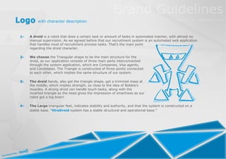 Logo with character description

  1-   A droid is a robot that does a certain task or amount of tasks in automated manner, with almost no
       manual supervision. As we agreed before that our recruitment system is an automated web application
       that handles most of recruitment process tasks. That's the main point
       regarding the droid character.

  2-   We choose the Triangular shape to be the main structure for the
       droid, as our application consists of three main parts interconnected
       through the system application, which are Companies, Visa agents,
       and Candidates. The Triangle is constructed of three points connected
       to each other, which implies the same structure of our system.

  3-   The droid hands, also got the triangle shape, got a trimmed mass at
       the middle, which implies strength, so close to the idea of Bobbie's
       muscles. A strong droid can handle touch tasks, along with the
       inverted triangle as the head gives the impression of smartness as our
       robot got a big brain!

  4-   The Large triangular feet, indicates stability and authority, and that the system is constructed on a
       stable base. "HireDroid system has a stable structural and operational base."
 