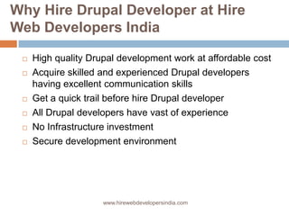 Why Hire Drupal Developer at Hire
Web Developers India

    High quality Drupal development work at affordable cost
    Acquire skilled and experienced Drupal developers
     having excellent communication skills
    Get a quick trail before hire Drupal developer
    All Drupal developers have vast of experience
    No Infrastructure investment
    Secure development environment




                     www.hirewebdevelopersindia.com
 