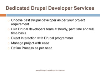 Dedicated Drupal Developer Services

   Choose best Drupal developer as per your project
    requirement
   Hire Drupal developers team at hourly, part time and full
    time basis
   Direct Interaction with Drupal programmer
   Manage project with ease
   Define Process as per need




                    www.hirewebdevelopersindia.com
 