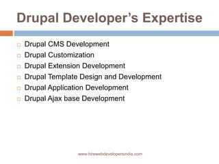 Drupal Developer’s Expertise
   Drupal CMS Development
   Drupal Customization
   Drupal Extension Development
   Drupal Template Design and Development
   Drupal Application Development
   Drupal Ajax base Development




                  www.hirewebdevelopersindia.com
 