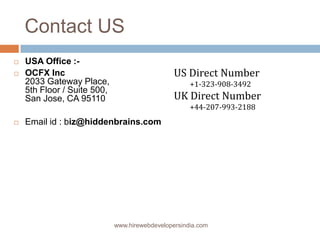 Contact US
   USA Office :-
   OCFX Inc                                    US Direct Number
    2033 Gateway Place,                              +1-323-908-3492
    5th Floor / Suite 500,
    San Jose, CA 95110                          UK Direct Number
                                                     +44-207-993-2188
   Email id : biz@hiddenbrains.com




                             www.hirewebdevelopersindia.com
 