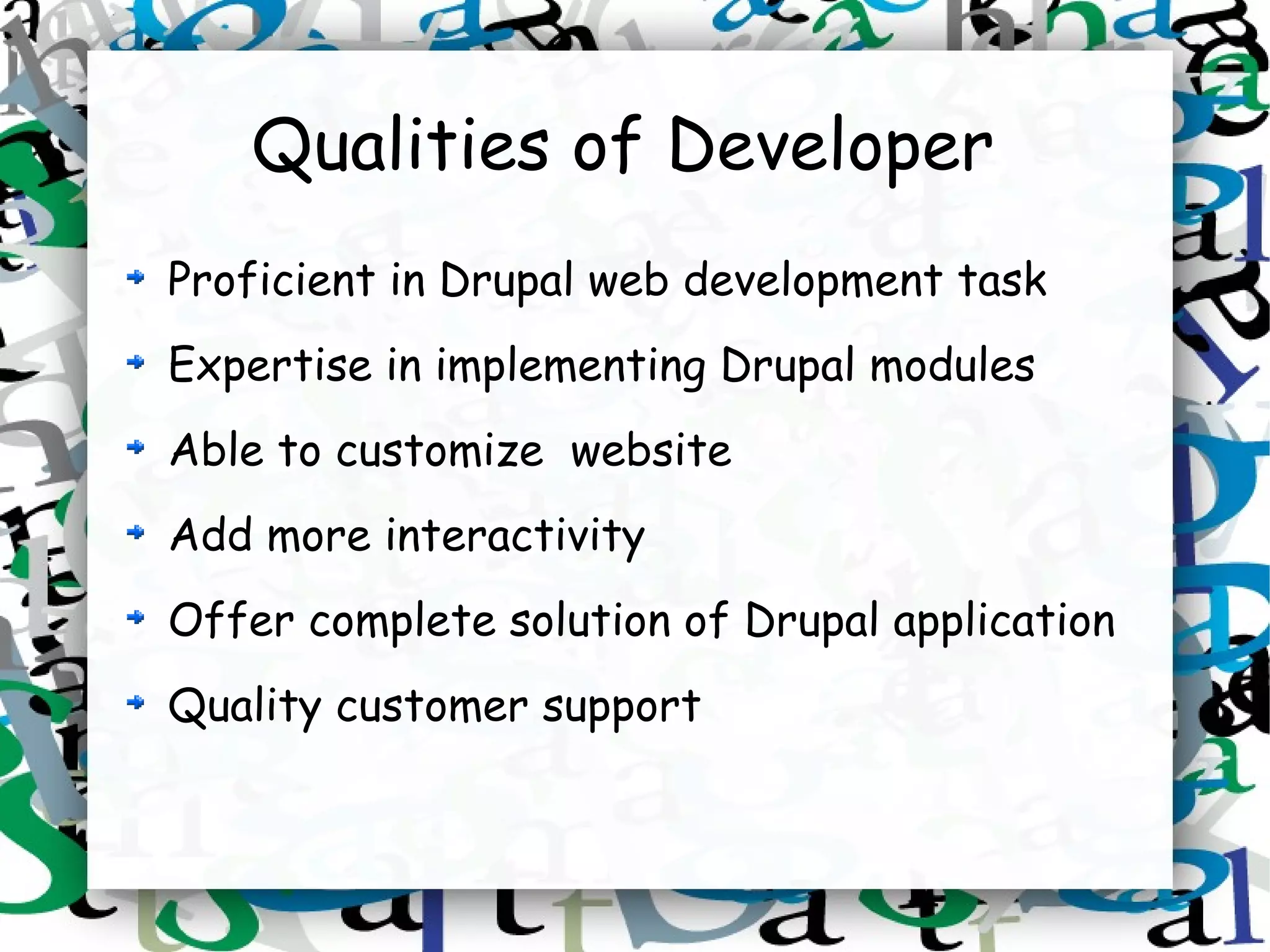 Qualities of Developer
Proficient in Drupal web development task
Expertise in implementing Drupal modules
Able to customize website
Add more interactivity
Offer complete solution of Drupal application
Quality customer support
 