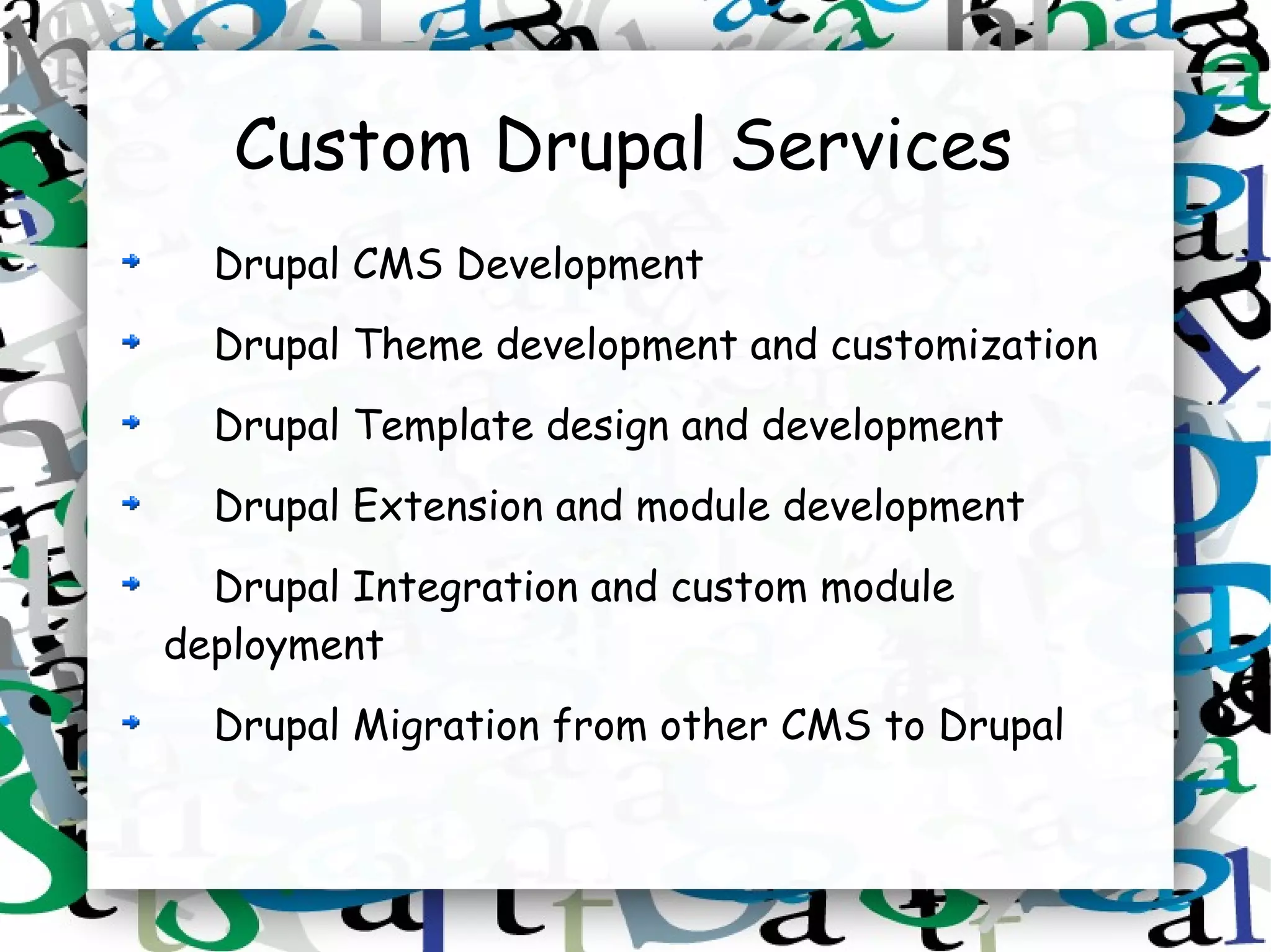 Custom Drupal Services
  Drupal CMS Development
  Drupal Theme development and customization
  Drupal Template design and development
  Drupal Extension and module development
  Drupal Integration and custom module
deployment
  Drupal Migration from other CMS to Drupal
 