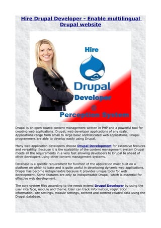 Hire Drupal Developer - Enable multilingual
                 Drupal website




Drupal is an open source content management written in PHP and a powerful tool for
creating web applications. Drupal, web developer applications of any scale.
Applications range from small to large basic sophisticated web applications, Drupal
programmers are able to develop easily using Drupal.

Many web application developers choose Drupal Development for extensive features
and versatility. Because it is the scalability of the content management system Drupal
meets all the requirements in a very fast allowing developers to Drupal to ahead of
other developers using other content management systems.

Database is a specific requirement for function of the application must built on a
platform on which to base and is quite useful in developing dynamic web applications.
Drupal has become indispensable because it provides unique tools for web
development. Some features are only so indispensable Drupal, which is essential for
effective web development.

The core system files according to the needs extend Drupal Developer by using the
user interface, module and theme. User can track information, registration
information, site settings, module settings, content and content-related data using the
Drupal database.
 