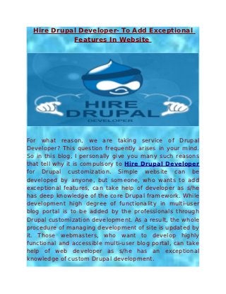 Hire Drupal Developer- To Add Exceptional
            Features In Website




For what reason, we are taking service of Drupal
Developer? This question frequently arises in your mind.
So in this blog, I personally give you many such reasons
that tell why it is compulsory to Hire Drupal Developer
for Drupal customization. Simple website can be
developed by anyone, but someone, who wants to add
exceptional features, can take help of developer as s/he
has deep knowledge of the core Drupal framework. While
development high degree of functionality in multi-user
blog portal is to be added by the professionals through
Drupal customization development. As a result, the whole
procedure of managing development of site is updated by
it. Those webmasters, who want to develop highly
functional and accessible multi-user blog portal, can take
help of web developer as s/he has an exceptional
knowledge of custom Drupal development.
 