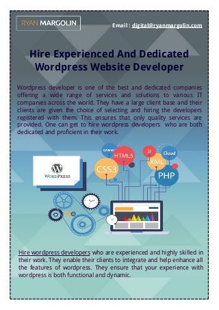 Email : digital@ryanmargolin.com
Hire Experienced And Dedicated
Wordpress Website Developer
Wordpress developer is one of the best and dedicated companies
offering a wide range of services and solutions to various IT
companies across the world. They have a large client base and their
clients are given the choice of selecting and hiring the developers
registered with them. This ensures that only quality services are
provided. One can get to hire wordpress developers who are both
dedicated and proficient in their work.
Hire wordpress developers who are experienced and highly skilled in
their work. They enable their clients to integrate and help enhance all
the features of wordpress. They ensure that your experience with
wordpress is both functional and dynamic.
 