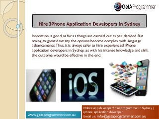 www.getaprogrammer.com.au
Mobile app developer/ hire programmer in Sydney /
iphone application developer
Email us: info@getaprogrammer.com.au
Innovation is good, as far as things are carried out as per decided. But
owing to great diversity, the options become complex with language
advancements.Thus, it is always safer to hire experienced iPhone
application developers in Sydney, as with his intense knowledge and skill,
the outcome would be effective in the end.
 