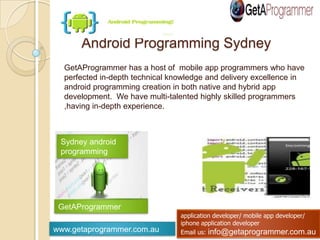www.getaprogrammer.com.au
application developer/ mobile app developer/
iphone application developer
Email us: info@getaprogrammer.com.au
GetAProgrammer has a host of mobile app programmers who have
perfected in-depth technical knowledge and delivery excellence in android
programming creation in both native and hybrid app development. We
have multi-talented highly skilled programmers ,having in-depth
experience.
Android Programming Sydney
Sydney android
programming
GetAProgrammer
 