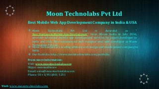 Best Mobile Web App Development Company in India & USA
❖ Moon Technolabs Pvt Ltd is Awarded as “
Best Startups in Mobile App Development” from Silicon India in July 2016,
provides advanced mobile app development services by expert developer in
India and USA. Hire experienced web designer and web developer at Moon
Technolabs Pvt Ltd.
From more information:
Visit: www.moontechnolabs.com
Skype: moonsoftware
Email: sales@moontechnolabs.com
Phone: US +1(951)801 5251
❖ Moon Technolabs is a leading offshore web design and development company in
India.
❖ Our Portfolio: http://www.moontechnolabs.com/portfolio
Moon Technolabs Pvt Ltd
Visit: www.moontechnolabs.com
 