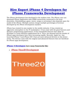 Hire Expert iPhone 4 Developers for
        iPhone Frameworks Development
The iPhone development has developed in the modern time. The iPhone user can
download iPhone application with GPRS connectivity connected to the local
diversities. Downloading a game, movie, songs or accessing it also depends upon the
model of the iPhone. Multiple nations charge multiple percentages of revenue
developed by the iPhone development markets.

iPhone has created its own market in the mobile industry. It has created an
aggressive atmosphere in the IT marketplace. It has come with the great features and
dynamic programming applications. It has remarkable features that allow its
developer to create fabulous applications for it. Thus, the demand and the market of
iPhone apps developers have been increasing rapidly. Recently, Apple Inc. has
launched iPhone 4 and iPhone OS 4 that are more advanced devices in this device
series. The devices come with the original and advanced features that are beneficial
for iPhone apps development.


iPhone 4 Developers have many frameworks like:

   •   iPhone Three20 Development
 